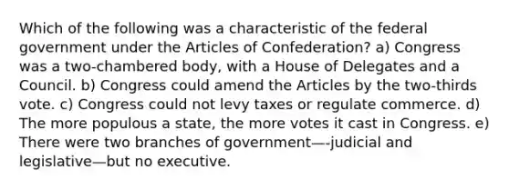 Which of the following was a characteristic of the federal government under the Articles of Confederation? a) Congress was a two-chambered body, with a House of Delegates and a Council. b) Congress could amend the Articles by the two-thirds vote. c) Congress could not levy taxes or regulate commerce. d) The more populous a state, the more votes it cast in Congress. e) There were two branches of government—-judicial and legislative—but no executive.