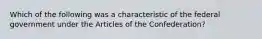 Which of the following was a characteristic of the federal government under the Articles of the Confederation?