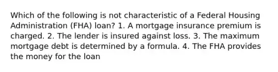 Which of the following is not characteristic of a Federal Housing Administration (FHA) loan? 1. A mortgage insurance premium is charged. 2. The lender is insured against loss. 3. The maximum mortgage debt is determined by a formula. 4. The FHA provides the money for the loan