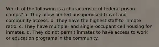 Which of the following is a characteristic of federal prison camps? a. They allow limited unsupervised travel and community access. b. They have the highest staff-to-inmate ratio. c. They have multiple- and single-occupant cell housing for inmates. d. They do not permit inmates to have access to work or education programs in the community.