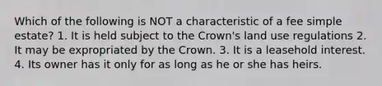 Which of the following is NOT a characteristic of a fee simple estate? 1. It is held subject to the Crown's land use regulations 2. It may be expropriated by the Crown. 3. It is a leasehold interest. 4. Its owner has it only for as long as he or she has heirs.