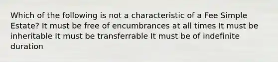 Which of the following is not a characteristic of a Fee Simple Estate? It must be free of encumbrances at all times It must be inheritable It must be transferrable It must be of indefinite duration