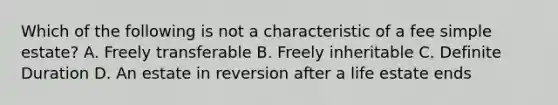 Which of the following is not a characteristic of a fee simple estate? A. Freely transferable B. Freely inheritable C. Definite Duration D. An estate in reversion after a life estate ends