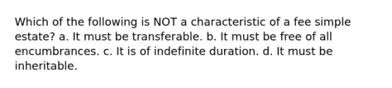 Which of the following is NOT a characteristic of a fee simple estate? a. It must be transferable. b. It must be free of all encumbrances. c. It is of indefinite duration. d. It must be inheritable.