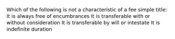 Which of the following is not a characteristic of a fee simple title: It is always free of encumbrances It is transferable with or without consideration It is transferable by will or intestate It is indefinite duration