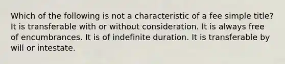 Which of the following is not a characteristic of a fee simple title? It is transferable with or without consideration. It is always free of encumbrances. It is of indefinite duration. It is transferable by will or intestate.