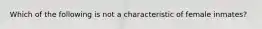 Which of the following is not a characteristic of female inmates?