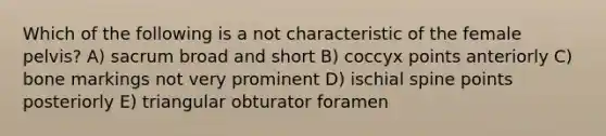 Which of the following is a not characteristic of the female pelvis? A) sacrum broad and short B) coccyx points anteriorly C) bone markings not very prominent D) ischial spine points posteriorly E) triangular obturator foramen