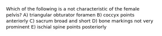 Which of the following is a not characteristic of the female pelvis? A) triangular obturator foramen B) coccyx points anteriorly C) sacrum broad and short D) bone markings not very prominent E) ischial spine points posteriorly