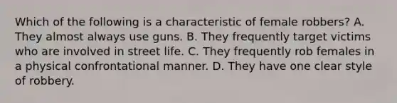 Which of the following is a characteristic of female robbers? A. They almost always use guns. B. They frequently target victims who are involved in street life. C. They frequently rob females in a physical confrontational manner. D. They have one clear style of robbery.