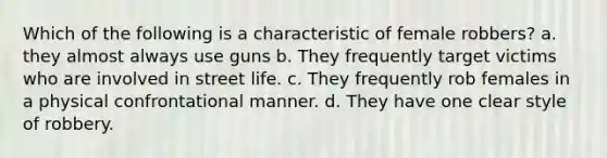 Which of the following is a characteristic of female robbers? a. they almost always use guns b. They frequently target victims who are involved in street life. c. They frequently rob females in a physical confrontational manner. d. They have one clear style of robbery.