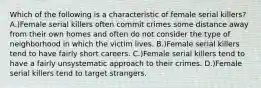 Which of the following is a characteristic of female serial killers? A.)Female serial killers often commit crimes some distance away from their own homes and often do not consider the type of neighborhood in which the victim lives. B.)Female serial killers tend to have fairly short careers. C.)Female serial killers tend to have a fairly unsystematic approach to their crimes. D.)Female serial killers tend to target strangers.