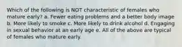 Which of the following is NOT characteristic of females who mature early? a. Fewer eating problems and a better body image b. More likely to smoke c. More likely to drink alcohol d. Engaging in sexual behavior at an early age e. All of the above are typical of females who mature early.