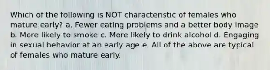 Which of the following is NOT characteristic of females who mature early? a. Fewer eating problems and a better body image b. More likely to smoke c. More likely to drink alcohol d. Engaging in sexual behavior at an early age e. All of the above are typical of females who mature early.