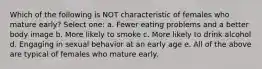 Which of the following is NOT characteristic of females who mature early? Select one: a. Fewer eating problems and a better body image b. More likely to smoke c. More likely to drink alcohol d. Engaging in sexual behavior at an early age e. All of the above are typical of females who mature early.