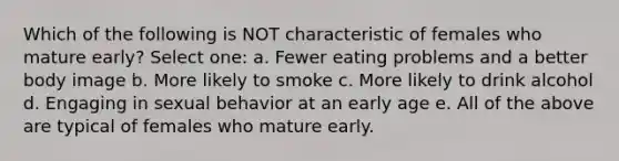 Which of the following is NOT characteristic of females who mature early? Select one: a. Fewer eating problems and a better body image b. More likely to smoke c. More likely to drink alcohol d. Engaging in sexual behavior at an early age e. All of the above are typical of females who mature early.