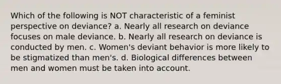 Which of the following is NOT characteristic of a feminist perspective on deviance? a. Nearly all research on deviance focuses on male deviance. b. Nearly all research on deviance is conducted by men. c. Women's deviant behavior is more likely to be stigmatized than men's. d. Biological differences between men and women must be taken into account.