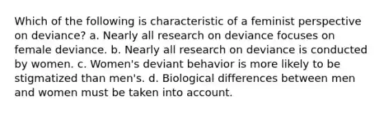 Which of the following is characteristic of a feminist perspective on deviance? a. Nearly all research on deviance focuses on female deviance. b. Nearly all research on deviance is conducted by women. c. Women's deviant behavior is more likely to be stigmatized than men's. d. Biological differences between men and women must be taken into account.