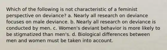 Which of the following is not characteristic of a feminist perspective on deviance? a. Nearly all research on deviance focuses on male deviance. b. Nearly all research on deviance is conducted by men. c. Women's deviant behavior is more likely to be stigmatized than men's. d. Biological differences between men and women must be taken into account.