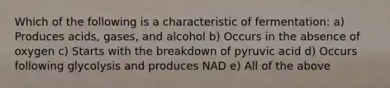 Which of the following is a characteristic of fermentation: a) Produces acids, gases, and alcohol b) Occurs in the absence of oxygen c) Starts with the breakdown of pyruvic acid d) Occurs following glycolysis and produces NAD e) All of the above