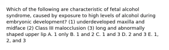 Which of the following are characteristic of fetal alcohol syndrome, caused by exposure to high levels of alcohol during embryonic development? (1) underdeveloped maxilla and midface (2) Class III malocclusion (3) long and abnormally shaped upper lip A. 1 only B. 1 and 2 C. 1 and 3 D. 2 and 3 E. 1, 2, and 3