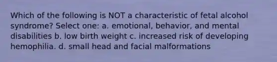 Which of the following is NOT a characteristic of fetal alcohol syndrome? Select one: a. emotional, behavior, and mental disabilities b. low birth weight c. increased risk of developing hemophilia. d. small head and facial malformations