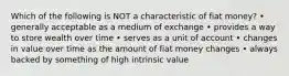 Which of the following is NOT a characteristic of fiat money? • generally acceptable as a medium of exchange • provides a way to store wealth over time • serves as a unit of account • changes in value over time as the amount of fiat money changes • always backed by something of high intrinsic value