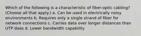 Which of the following is a characteristic of fiber-optic cabling? (Choose all that apply.) a. Can be used in electrically noisy environments b. Requires only a single strand of fiber for network connections c. Carries data over longer distances than UTP does d. Lower bandwidth capability