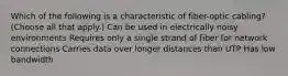 Which of the following is a characteristic of fiber-optic cabling? (Choose all that apply.) Can be used in electrically noisy environments Requires only a single strand of fiber for network connections Carries data over longer distances than UTP Has low bandwidth