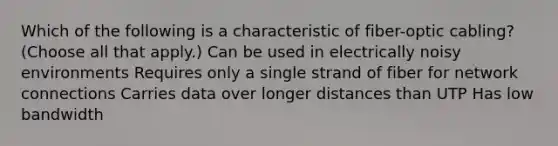 Which of the following is a characteristic of fiber-optic cabling? (Choose all that apply.) Can be used in electrically noisy environments Requires only a single strand of fiber for network connections Carries data over longer distances than UTP Has low bandwidth