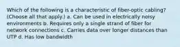 Which of the following is a characteristic of fiber-optic cabling? (Choose all that apply.) a. Can be used in electrically noisy environments b. Requires only a single strand of fiber for network connections c. Carries data over longer distances than UTP d. Has low bandwidth