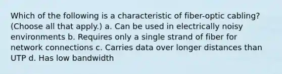 Which of the following is a characteristic of fiber-optic cabling? (Choose all that apply.) a. Can be used in electrically noisy environments b. Requires only a single strand of fiber for network connections c. Carries data over longer distances than UTP d. Has low bandwidth