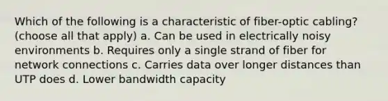 Which of the following is a characteristic of fiber-optic cabling? (choose all that apply) a. Can be used in electrically noisy environments b. Requires only a single strand of fiber for network connections c. Carries data over longer distances than UTP does d. Lower bandwidth capacity