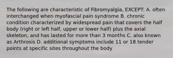 The following are characteristic of Fibromyalgia, EXCEPT: A. often interchanged when myofascial pain syndrome B. chronic condition characterized by widespread pain that covers the half body (right or left half, upper or lower half) plus the axial skeleton, and has lasted for more than 3 months C. also known as Arthrosis D. additional symptoms include 11 or 18 tender points at specific sites throughout the body