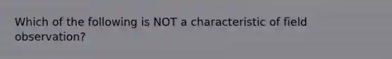 Which of the following is NOT a characteristic of field observation?