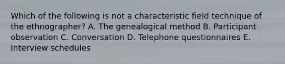 Which of the following is not a characteristic field technique of the ethnographer? A. The genealogical method B. Participant observation C. Conversation D. Telephone questionnaires E. Interview schedules