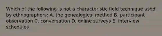 Which of the following is not a characteristic field technique used by ethnographers: A. the genealogical method B. participant observation C. conversation D. online surveys E. interview schedules