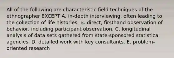 All of the following are characteristic field techniques of the ethnographer EXCEPT A. in-depth interviewing, often leading to the collection of life histories. B. direct, firsthand observation of behavior, including participant observation. C. longitudinal analysis of data sets gathered from state-sponsored statistical agencies. D. detailed work with key consultants. E. problem-oriented research