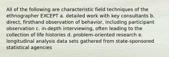 All of the following are characteristic field techniques of the ethnographer EXCEPT a. detailed work with key consultants b. direct, firsthand observation of behavior, including participant observation c. in-depth interviewing, often leading to the collection of life histories d. problem-oriented research e. longitudinal analysis data sets gathered from state-sponsored statistical agencies