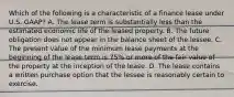 Which of the following is a characteristic of a finance lease under U.S. GAAP? A. The lease term is substantially less than the estimated economic life of the leased property. B. The future obligation does not appear in the balance sheet of the lessee. C. The present value of the minimum lease payments at the beginning of the lease term is 75% or more of the fair value of the property at the inception of the lease. D. The lease contains a written purchase option that the lessee is reasonably certain to exercise.