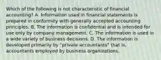 Which of the following is not characteristic of financial accounting? A. Information used in financial statements is prepared in conformity with generally accepted accounting principles. B. The information is confidential and is intended for use only by company management. C. The information is used in a wide variety of business decisions. D. The information is developed primarily by "private accountants" that is, accountants employed by business organizations.