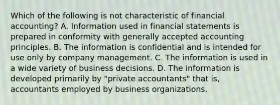 Which of the following is not characteristic of financial accounting? A. Information used in financial statements is prepared in conformity with generally accepted accounting principles. B. The information is confidential and is intended for use only by company management. C. The information is used in a wide variety of business decisions. D. The information is developed primarily by "private accountants" that is, accountants employed by business organizations.