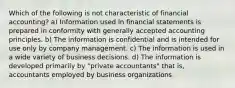 Which of the following is not characteristic of financial accounting? a) Information used in financial statements is prepared in conformity with generally accepted accounting principles. b) The information is confidential and is intended for use only by company management. c) The information is used in a wide variety of business decisions. d) The information is developed primarily by "private accountants" that is, accountants employed by business organizations.