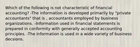 Which of the following is not characteristic of financial accounting? -The information is developed primarily by "private accountants" that is , accountants employed by business organizations. -Information used in financial statements is prepared in conformity with generally accepted accounting principles. -The information is used in a wide variety of business decsions.