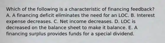 Which of the following is a characteristic of financing feedback? A. A financing deficit eliminates the need for an LOC. B. Interest expense decreases. C. Net income decreases. D. LOC is decreased on the balance sheet to make it balance. E. A financing surplus provides funds for a special dividend.