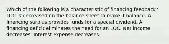 Which of the following is a characteristic of financing feedback? LOC is decreased on the balance sheet to make it balance. A financing surplus provides funds for a special dividend. A financing deficit eliminates the need for an LOC. Net income decreases. Interest expense decreases.