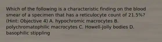 Which of the following is a characteristic finding on the blood smear of a specimen that has a reticulocyte count of 21.5%? (Hint: Objective 4) A. hypochromic macrocytes B. polychromatophilic macrocytes C. Howell-Jolly bodies D. basophilic stippling