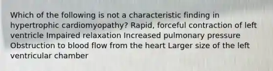 Which of the following is not a characteristic finding in hypertrophic cardiomyopathy? Rapid, forceful contraction of left ventricle Impaired relaxation Increased pulmonary pressure Obstruction to blood flow from the heart Larger size of the left ventricular chamber