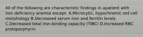 All of the following are characteristic findings in apatient with iron deficiency anemia except: A.Microcytic, hypochromic red cell morphology B.Decreased serum iron and ferritin levels C.Decreased total iron-binding capacity (TIBC) D.Increased RBC protoporphyrin