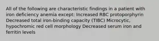 All of the following are characteristic findings in a patient with iron deficiency anemia except: Increased RBC protoporphyrin Decreased total iron-binding capacity (TIBC) Microcytic, hypochromic red cell morphology Decreased serum iron and ferritin levels